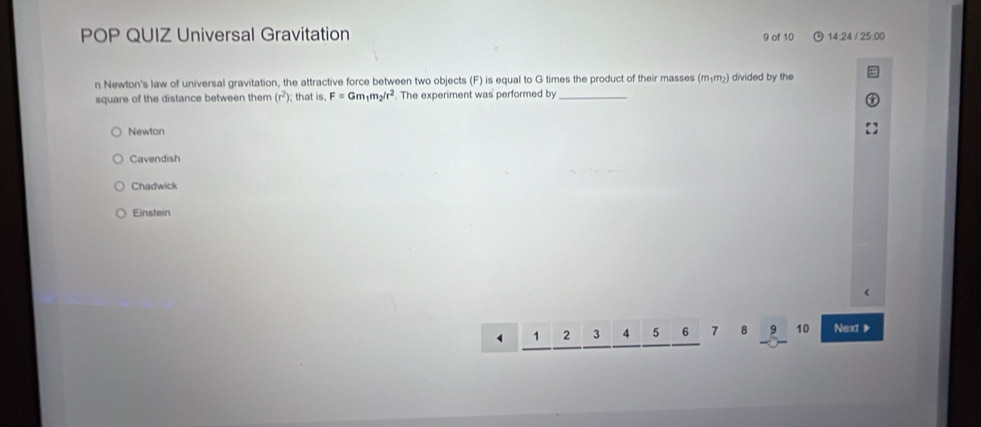 POP QUIZ Universal Gravitation 9 of 10 14:24 / 25:00
n Newton's law of universal gravitation, the attractive force between two objects (F) is equal to G times the product of their masses (mɨm²) divided by the
square of the distance between them (r^2); that is. F=Gm_1m_2/r^2 The experiment was performed by_
Newton
Cavendish
Chadwick
Einstein
1 2 3 4 5 6 7 8 9 10 Next 》