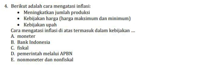 Berikut adalah cara mengatasi inflasi:
Meningkatkan jumlah produksi
Kebijakan harga (harga maksimum dan minimum)
Kebijakan upah
Cara mengatasi inflasi di atas termasuk dalam kebijakan ....
A. moneter
B. Bank Indonesia
C. fiskal
D. pemerintah melalui APBN
E. nonmoneter dan nonfiskal