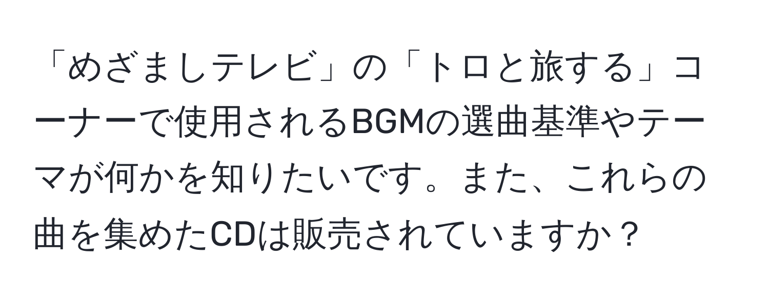 「めざましテレビ」の「トロと旅する」コーナーで使用されるBGMの選曲基準やテーマが何かを知りたいです。また、これらの曲を集めたCDは販売されていますか？