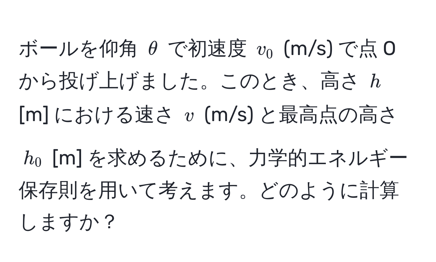 ボールを仰角 $θ$ で初速度 $v_0$ (m/s) で点 O から投げ上げました。このとき、高さ $h$ [m] における速さ $v$ (m/s) と最高点の高さ $h_0$ [m] を求めるために、力学的エネルギー保存則を用いて考えます。どのように計算しますか？