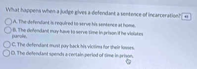 What happens when a judge gives a defendant a sentence of incarceration? 4
A. The defendant is required to serve his sentence at home.
B. The defendant may have to serve time in prison if he violates
parole.
C. The defendant must pay back his victims for their losses.
D. The defendant spends a certain period of time in prison.