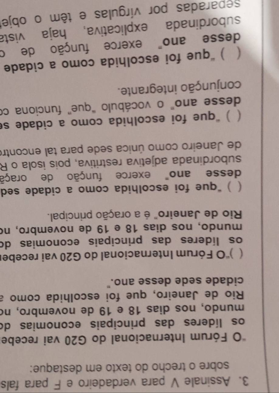 Assinale V para verdadeiro e F para fals
sobre o trecho do texto em destaque:
*O Fórum Internacional do G20 vai recebe
os líderes das principais economias do
mundo, nos dias 18 e 19 de novembro, no
Rio de Janeiro, que foi escolhida como a
cidade sede desse ano."
( 'O Fórum Internacional do G20 vai receber
os líderes das principais economias do
mundo, nos dias 18 e 19 de novembro, no
Rio de Janeiro" é a oração principal.
( ) “que foi escolhida como a cidade sed
desse ano" exerce função de oraçã
subordinada adjetiva restritiva, pois isola o R
de Janeiro como única sede para tal encontro
( ) “que foi escolhida como a cidade se
desse ano" o vocábulo “que” funciona co
conjunção integrante.
( ) “que foi escolhida como a cidade
desse ano" exerce função de o
subordinada explicativa, haja vista
separadas por vírgulas e têm o objet