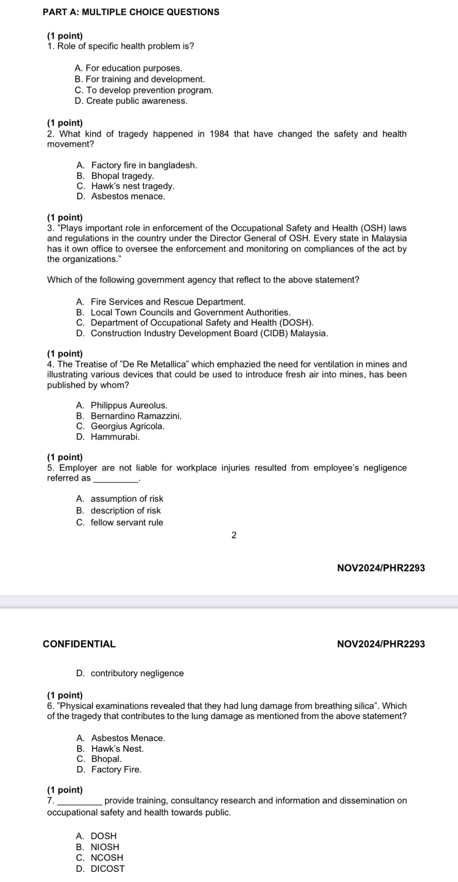 QUESTIONS
(1 point)
1. Role of specific health problem is?
A. For education purposes.
B. For training and development.
C. To develop prevention program.
D. Create public awareness.
(1 point)
2. What kind of tragedy happened in 1984 that have changed the safety and health
movement?
A. Factory fire in bangladesh.
B. Bhopal tragedy.
C. Hawk's nest tragedy.
D. Asbestos menace.
(1 point)
3. "Plays important role in enforcement of the Occupational Safety and Health (OSH) laws
and regulations in the country under the Director General of OSH. Every state in Malaysia
has it own office to oversee the enforcement and monitoring on compliances of the act by
the organizations."
Which of the following government agency that reflect to the above statement?
A. Fire Services and Rescue Department.
B. Local Town Councils and Government Authorities.
C. Department of Occupational Safety and Health (DOSH).
D. Construction Industry Development Board (CIDB) Malaysia.
(1 point)
4. The Treatise of ''De Re Metallica'' which emphazied the need for ventilation in mines and
illustrating various devices that could be used to introduce fresh air into mines, has been
published by whom?
A. Philippus Aureolus.
B. Bernardino Ramazzini.
C. Georgius Agricola.
D. Hammurabi.
(1 point)
5. Employer are not liable for workplace injuries resulted from employee's negligence
referred as_
A. assumption of risk
B. description of risk
C. fellow servant rule
2
NOV2024/PHR2293
CONFIDENTIAL NOV2024/PHR2293
D. contributory negligence
(1 point)
6. "Physical examinations revealed that they had lung damage from breathing silica". Which
of the tragedy that contributes to the lung damage as mentioned from the above statement?
A. Asbestos Menace.
B. Hawk's Nest.
C. Bhopal.
D. Factory Fire.
(1 point)
7. _provide training, consultancy research and information and dissemination on
occupational safety and health towards public.
A.DOSH
B. NIOSH
C. NCOSH
D. DICOST