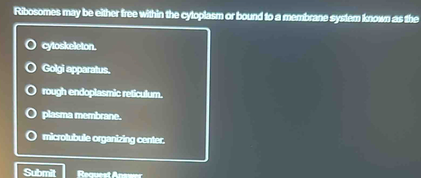 Ribosomes may be either free within the cytoplasm or bound to a membrane system known as the
cytoskeleton.
Golgi apparatus.
rough endoplasmic reticulum.
plasma membrane.
microtubule organizing center.
Submit Request Answer