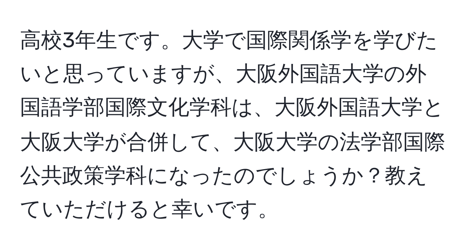 高校3年生です。大学で国際関係学を学びたいと思っていますが、大阪外国語大学の外国語学部国際文化学科は、大阪外国語大学と大阪大学が合併して、大阪大学の法学部国際公共政策学科になったのでしょうか？教えていただけると幸いです。