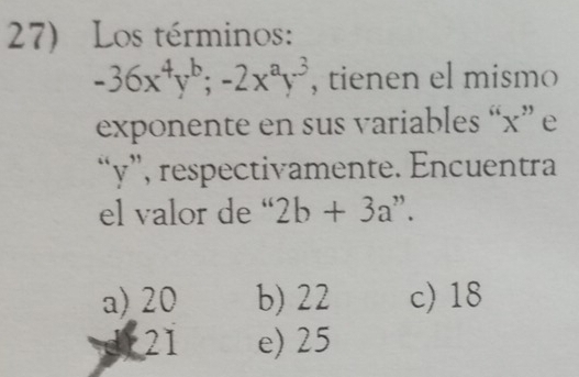 Los términos:
-36x^4y^b; -2x^ay^3 , tienen el mismo
exponente en sus variables “ x ” e
“ y ”, respectivamente. Encuentra
el valor de “ 2b+3a^(,,)
a) 20 b) 22 c) 18
( 21 e) 25