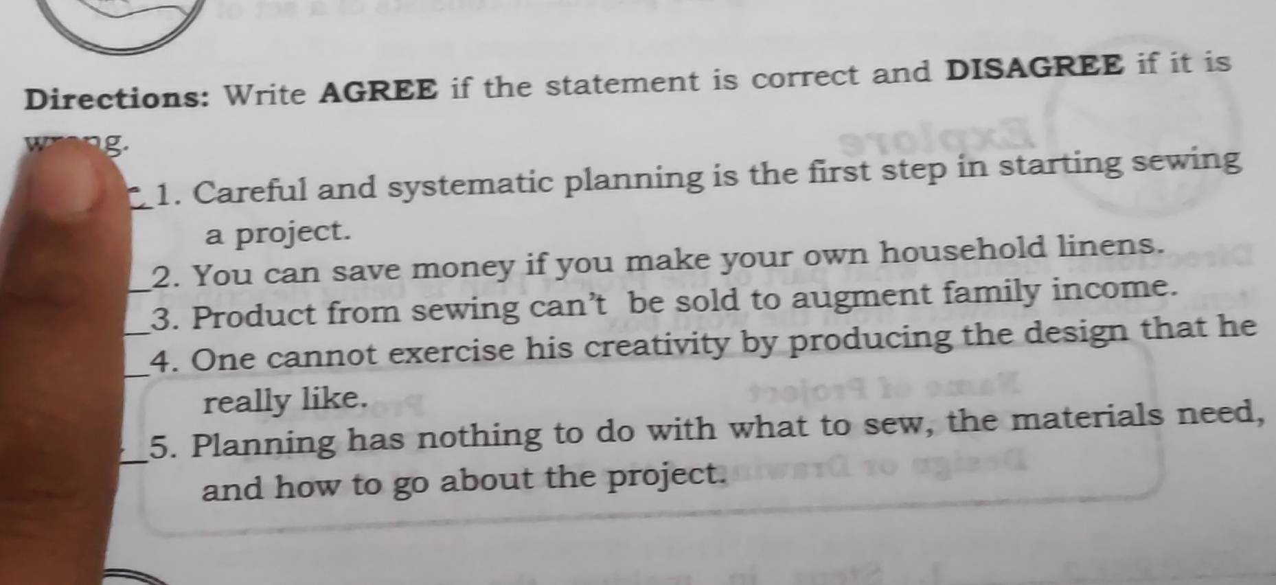 Directions: Write AGREE if the statement is correct and DISAGREE if it is 
g. 
1. Careful and systematic planning is the first step in starting sewing 
a project. 
2. You can save money if you make your own household linens. 
_3. Product from sewing can’t be sold to augment family income. 
_4. One cannot exercise his creativity by producing the design that he 
really like. 
_5. Planning has nothing to do with what to sew, the materials need, 
and how to go about the project.