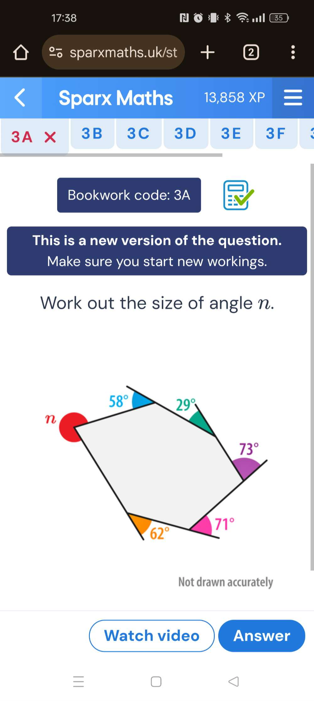 17:38 N .
sparxmaths.uk/st  2
Sparx Maths 13,858 XP
3A* 3B 3C 3D 3E 3F
Bookwork code: 3A
This is a new version of the question.
Make sure you start new workings.
Work out the size of angle n.
Not drawn accurately
Watch video Answer