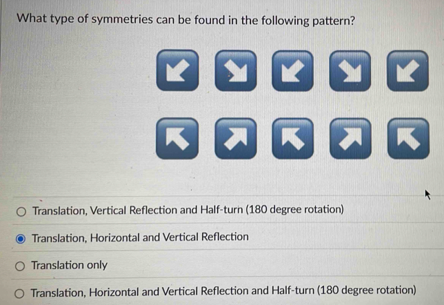 What type of symmetries can be found in the following pattern?
Translation, Vertical Reflection and Half-turn (180 degree rotation)
Translation, Horizontal and Vertical Reflection
Translation only
Translation, Horizontal and Vertical Reflection and Half-turn (180 degree rotation)