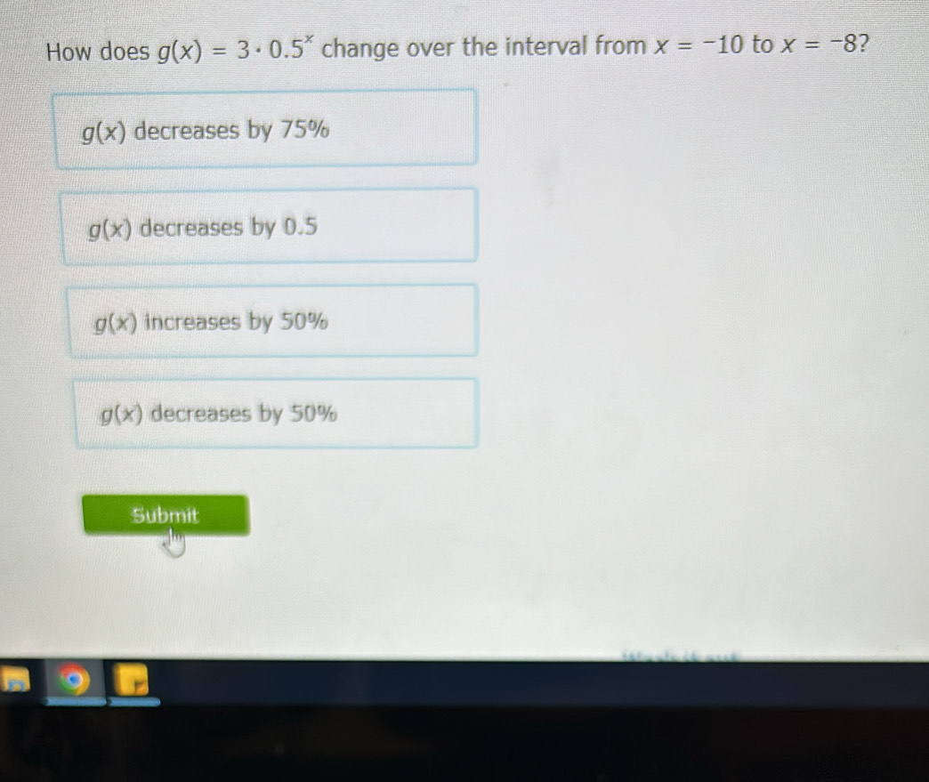 How does g(x)=3· 0.5^x change over the interval from x=-10 to x=-8 2
g(x) decreases by 75%
g(x) decreases by 0.5
g(x) increases by 50%
g(x) decreases by 50%
Submit