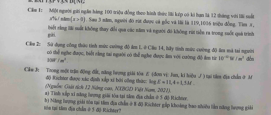 bái tập vận đụng 
Câu 1: Một người gửi ngân hàng 100 triệu đồng theo hình thức lãi kép có kì hạn là 12 tháng với lãi suất
x% / năm (x>0). Sau 3 năm, người đó rút được cả gốc và lãi là 119,1016 triệu đồng. Tìm x, 
biết rằng lãi suất không thay đổi qua các năm và người đó không rút tiền ra trong suốt quá trình 
gửi. 
Câu 2: Sử dụng công thức tính mức cường độ âm L ở Câu 14, hãy tính mức cường độ âm mà tai người 
có thể nghe được, biết rằng tai người có thể nghe được âm với cường độ âm từ 10^(-12)W/m^2 đến
10W/m^2. 
Câu 3: Trong một trận động đất, năng lượng giải tỏa E (đơn vị: Jun, kí hiệu J ) tại tâm địa chấn ở M 
độ Richter được xác định xấp xỉ bởi công thức: log Eapprox 11,4+1,5M. 
(Nguồn: Giải tích 12 Nâng cao, NXBGD Việt Nam, 2021). 
a) Tính xấp xỉ năng lượng giải tỏa tại tâm địa chấn ở 5 độ Richter. 
b) Năng lượng giải tỏa tại tâm địa chấn ở 8 độ Richter gấp khoảng bao nhiêu lần năng lượng giải 
tỏa tại tâm địa chấn ở 5 độ Richter?