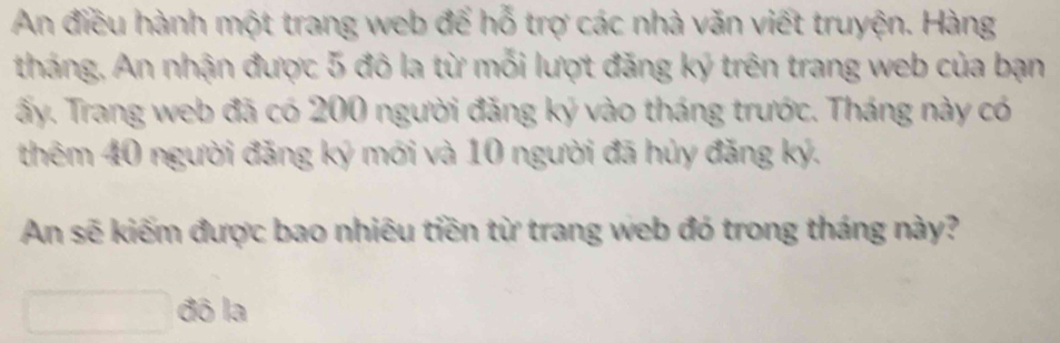 An điều hành một trang web để hỗ trợ các nhà văn viết truyện. Hàng 
tháng, An nhận được 5 đô la từ mỗi lượt đăng ký trên trang web của bạn 
ấy. Trang web đã có 200 người đăng ký vào tháng trước. Tháng này có 
thêm 40 người đăng ký mới và 10 người đã hủy đăng ký. 
An sẽ kiếm được bao nhiêu tiền từ trang web đó trong tháng này? 
đô la