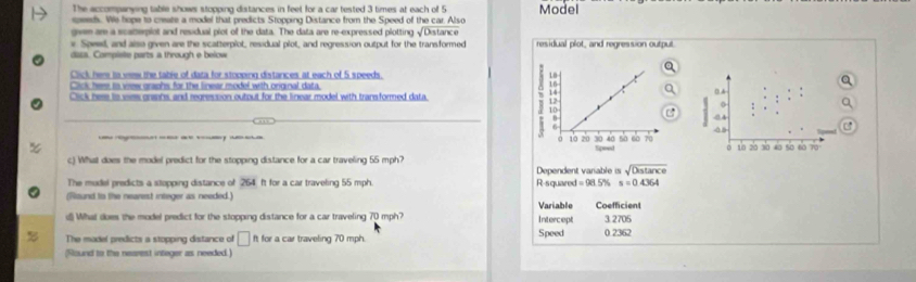 The accompanying table shows stopping distances in feet for a car tested 3 times at each of 5
speeds. We hope to create a model that predicts Stopping Distance from the Speed of the car. Also Model 
gven are a scatterplot and residual plot of the data. The data are re-expressed plotting √Distance 
* Speel, and also given are the scatterplot, residual plot, and regression output for the transformed residual plot, and regression output 
dazs. Compiste parts a through e below 
Click here is wew the table of data for stopping distances at each of 5 speeds. 
Click here is vrew graphs for the linear model with original data 0 A 
Click here is wes graans, and regression outout for the linear model with transformed data.
45

@ 
c) What does the model predict for the stopping distance for a car traveling 55 mph? 10 20 30 40 50 60 70
The mudel predicts a stopping distance of 264. It for a car traveling 55 mph. Dependent variable is beginarrayr □  Ssqrt(sqrt Distan ce) s=04364endarray
(Ritund to the nearest integer as needed.) R-squared =98.5% Coefficient 
Variable 
( What does the model predict for the stopping distance for a car traveling 70 mph? Intercept 3 2705
The madel predicts a stopping distance of □ ft for a car traveling 70 mph. Speed 0 2362
(Round to the nearest integer as needed.)