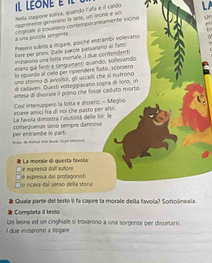 Il LEONE e il
Nella stagione estiva, quando l’afa e il caldo
LP
Un
opprimente generano la sete, un leone e un
er
cinghiale si trovarono contemporaneamente vicino
fir
a una piccola sorgente
Presero subito a litigare, poiché entrambi volevano
ς
bere per primi. Dalle parole passarono ai fatti: g
iniziarono una lotta mortale. I due contendenti
erano già feriti e sanguinanti quando, sollevando
lo sguardo al cielo per riprendere fiato, scorsero
uno stormo di avvoltoi, gli uccelli che si nutrono
di cadaveri. Questi volteggiavano sopra di loro, in
attesa di divorare il primo che fosse caduto morto.
CosI interruppero la lotta e dissero: - Meglio
essere amici fra dì noi che pasto per altri.
La favola dimostra l'inutilità delle liti: le
conseguenze sono sempre dannose
per entrambe le parti
Esópo, da Animali nelie favôle, Giunti Marzocco
La morale di questa favola:
é espressa dall'autore
é espressa dai protagonisti
sí ricava dal senso della storia
Quale parte del testo ti fa capire la morale della favola? Sottolineala.
Completa iI testo.
Un leone ed un cinghiale si trovarono a una sorgente per dissetarsi.
I due iniziarono a litigare