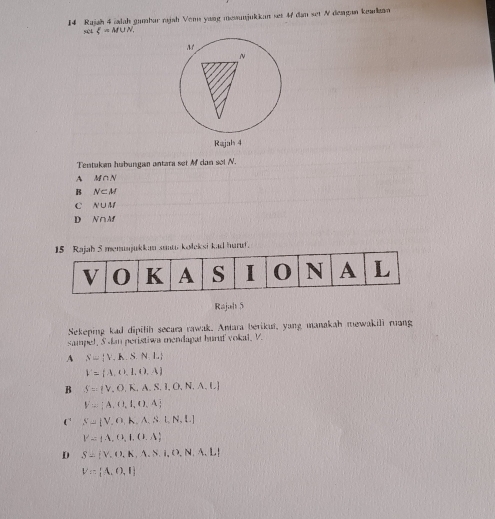 Rajah 4 ialah gumbar rıjah Vens yang messunjukkan set 47 dan set N demgan kakan
54 xi =M∪ N. 
Tentuken hubungan antara set Mf dan sel N.
A M∩ N
B N⊂ M
C N∪ M
D N∩ Af
n smu kołeksi kad hurut.
Rajal 5
Sekeping kad dipilih secara rawak. Antara berikut, yang manakah mewakili ruang
sampel, S dan peristiwa mendagat huruf vokal, V.
A N= V,h.SN,L
V= A, A,I,O,A
B S=(V,O,K,A,S,I,O,N,A,L)
V= A, t,t,0,A
 S= V,O,A,A,S,N, .
Y= A,C,I, 1,A
D S= V,O,K,A.N,O,N,A,L
V= A,O,I