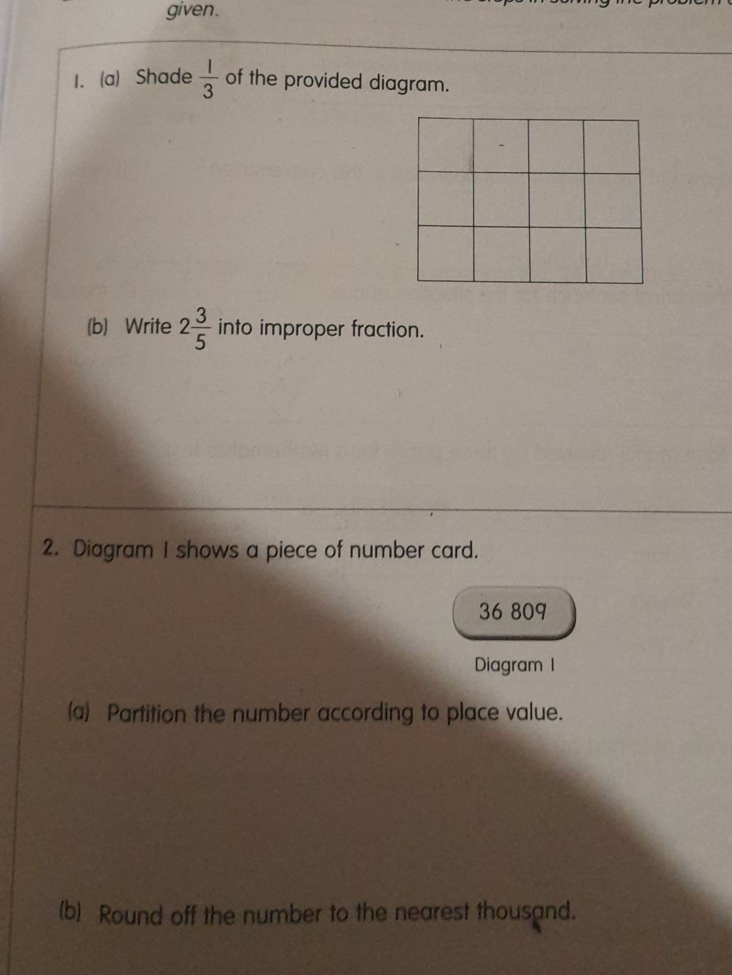 given. 
1. (a) Shade  1/3  of the provided diagram. 
(b) Write 2 3/5  into improper fraction. 
2. Diagram I shows a piece of number card. 
36 809 
Diagram 1 
(a) Partition the number according to place value. 
(b) Round off the number to the nearest thousand.