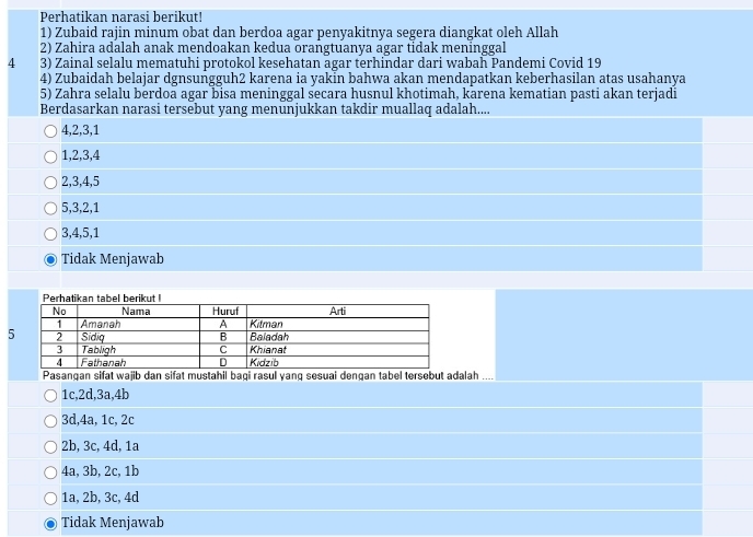 Perhatikan narasi berikut!
1) Zubaid rajin minum obat dan berdoa agar penyakitnya segera diangkat oleh Allah
2) Zahira adalah anak mendoakan kedua orangtuanya agar tidak meninggal
4 3) Zainal selalu mematuhi protokol kesehatan agar terhindar dari wabah Pandemi Covid 19
4) Zubaidah belajar dgnsungguh2 karena ia yakin bahwa akan mendapatkan keberhasilan atas usahanya
5) Zahra selalu berdoa agar bisa meninggal secara husnul khotimah, karena kematian pasti akan terjadi
Berdasarkan narasi tersebut yang menunjukkan takdir muallaq adalah....
4, 2, 3, 1
1, 2, 3, 4
2, 3, 4, 5
5, 3, 2, 1
3, 4, 5, 1
Tidak Menjawab
Pasangan sifat wajib dan sifat mustahil bagi rasul yanq sesuai dengan tabel tersebut adalah ....
1c, 2d, 3a, 4b
3d, 4a, 1c, 2c
2b, 3c, 4d, 1a
4a, 3b, 2c, 1b
1a, 2b, 3c, 4d
Tidak Menjawab