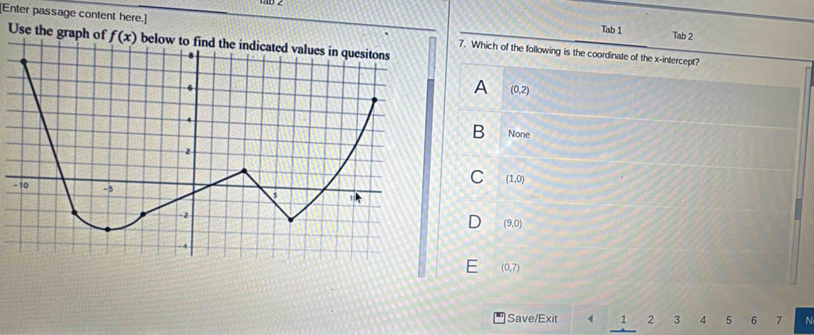 Tab 1 Tab 2
[Enter passage content here.] 7. Which of the following is the coordinate of the x-intercept?
Use the graph of f(x)
A (0,2)
B None
C (1,0)
D (9,0)
E (0,7)
Save/Exit 1 2 3 4 5 6 7 N