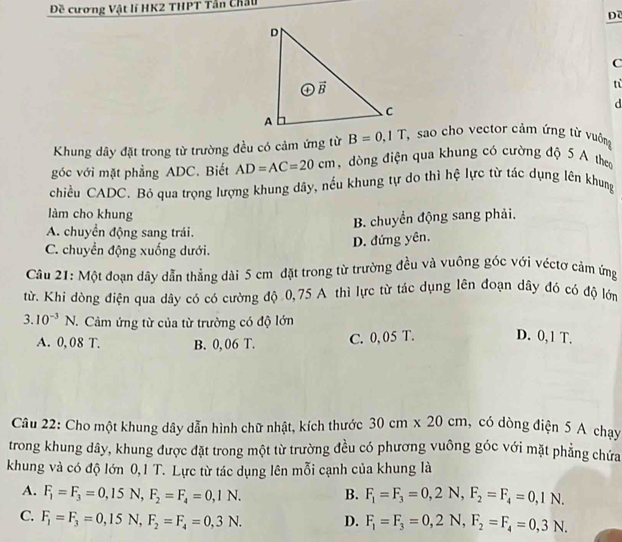 Đề cương Vật lí HK2 THPT Tần Châu
Đề
C
tù
d
Khung dây đặt trong từ trường đều có cảm ứng từ B=0,1T, sao cho vector cảm ứng từ vuộng
góc với mặt phẳng ADC. Biết AD=AC=20cm , dòng điện qua khung có cường độ 5 A theo
chiều CADC. Bỏ qua trọng lượng khung dây, nếu khung tự do thì hệ lực từ tác dụng lên khung
làm cho khung
B. chuyển động sang phải.
A. chuyển động sang trái.
C. chuyền động xuống dưới.
D. đứng yên.
Câu 21: Một đoạn dây dẫn thẳng dài 5 cm đặt trong từ trường đều và vuông góc với véctơ cảm ứng
từ. Khi dòng điện qua dây có có cường độ 0,75 A thì lực từ tác dụng lên đoạn dây đó có độ lớm
3. 10^(-3)N. 1. Cảm ứng từ của từ trường có độ lớn
A. 0,08 T. B. 0,06 T.
C. 0, 05 T. D. 0, 1 T.
Câu 22: Cho một khung dây dẫn hình chữ nhật, kích thước 30cm* 20cm ,có dòng điện 5 A chạy
trong khung dây, khung được đặt trong một từ trường đều có phương vuông góc với mặt phẳng chứa
khung và có độ lớn 0,1 T. Lực từ tác dụng lên mỗi cạnh của khung là
A. F_1=F_3=0,15N,F_2=F_4=0,1N. B. F_1=F_3=0,2N,F_2=F_4=0,1N.
C. F_1=F_3=0,15N,F_2=F_4=0,3N. D. F_1=F_3=0,2N,F_2=F_4=0,3N.