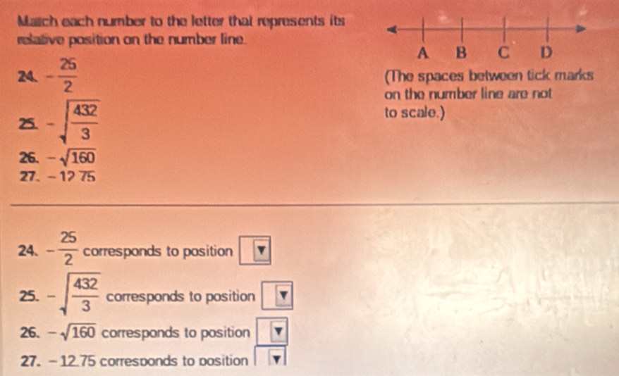 Match each number to the letter that represents its 
relative position on the number line. 
24. - 25/2  (The spaces between tick marks 
on the number line are not 
25. -sqrt(frac 432)3
to scale.) 
26. -sqrt(160)
27. -1275
24. - 25/2  corresponds to position boxed v
25. -sqrt(frac 432)3 corresponds to position boxed v
26. -sqrt(160) corresponds to position frac 
27. -12.75 corresponds to position
