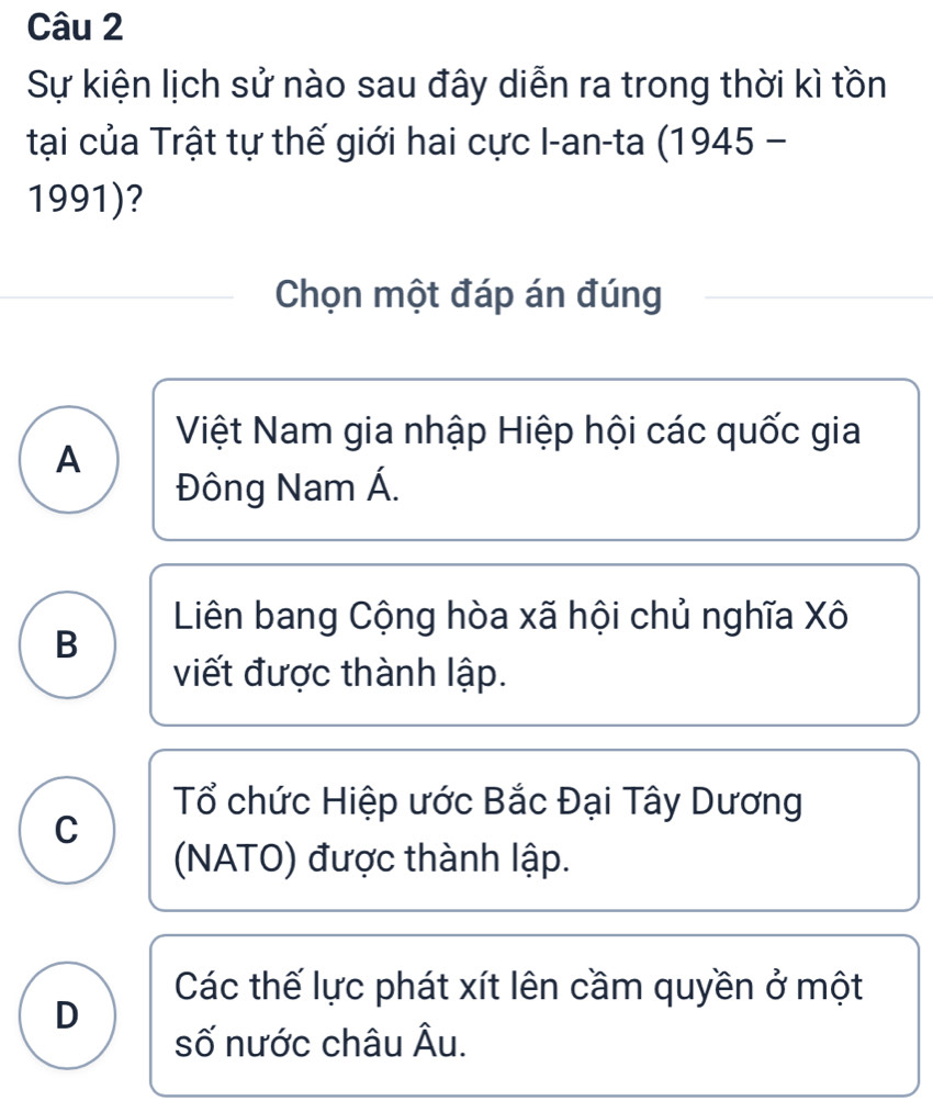 Sự kiện lịch sử nào sau đây diễn ra trong thời kì tồn
tại của Trật tự thế giới hai cực I-an-ta (1945 -
1991)?
Chọn một đáp án đúng
Việt Nam gia nhập Hiệp hội các quốc gia
A
Đông Nam Á.
Liên bang Cộng hòa xã hội chủ nghĩa Xô
B
viết được thành lập.
Tổ chức Hiệp ước Bắc Đại Tây Dương
C
(NATO) được thành lập.
Các thế lực phát xít lên cầm quyền ở một
D
số nước châu Âu.