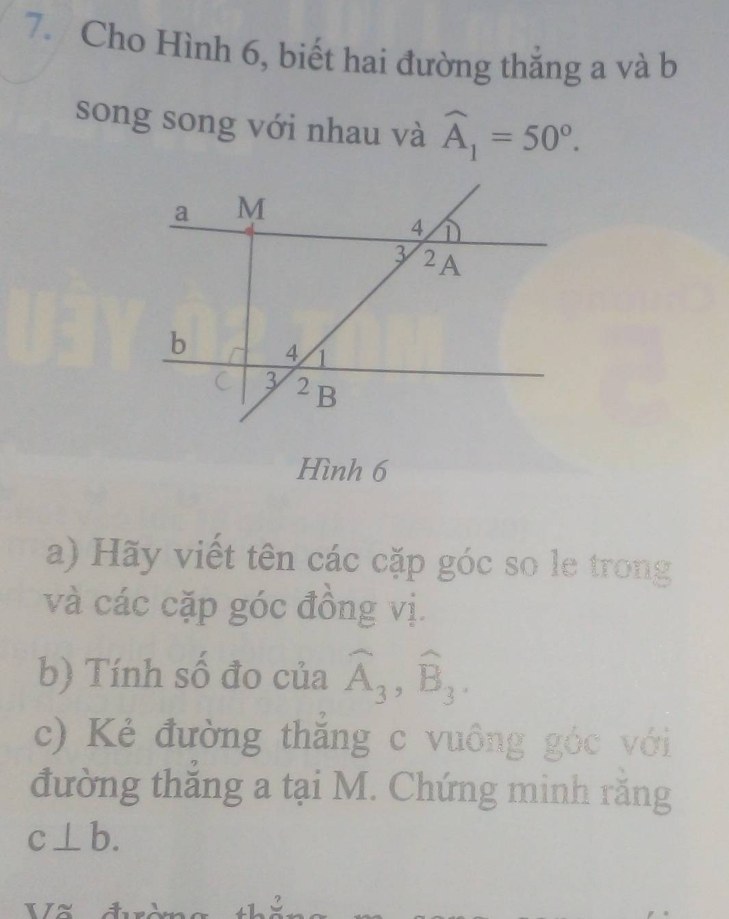 Cho Hình 6, biết hai đường thắng a và b 
song song với nhau và widehat A_1=50°. 
Hình 6 
a) Hãy viết tên các cặp góc so le trong 
và các cặp góc đồng vị. 
b) Tính số đo của widehat A_3, widehat B_3. 
c) Kẻ đường thắng c vuông góc với 
đường thắng a tại M. Chứng minh rằng
c⊥ b. 
17X