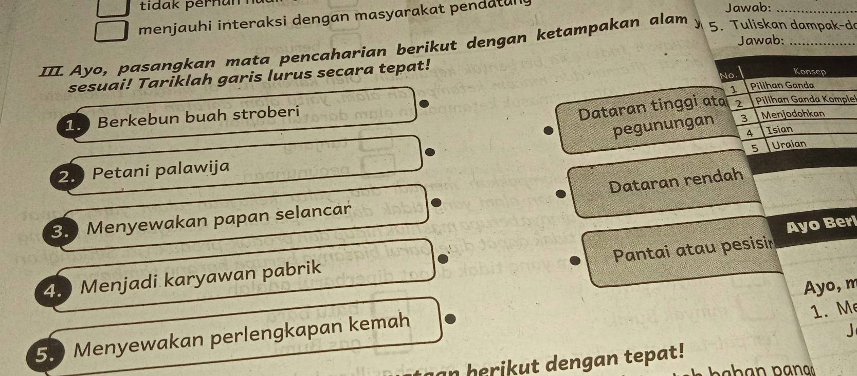 tidak pernun Jawab:_
menjauhi interaksi dengan masyarakat pendatun y
Jawab:
III. Ayo, pasangkan mata pencaharian berikut dengan ketampakan alam 、 5. Tuliskan dampak-d
No
sesuai! Tariklah garis lurus secara tepat!
Konsep
1 Pilihan Ganda
1. Berkebun buah stroberi
Dataran tinggi ata 2 Pilihan Ganda Komple
pegunungan 3 Menjodohkan
A Isian
5 Uraian
2. Petani palawija
Dataran rendah
3. Menyewakan papan selancar
Pantai atau pesisi
4. Menjadi karyawan pabrik Ayo Ber
Ayo, m
5. Menyewakan perlengkapan kemah
1. M
J
an herikut dengan tepat!
b h n p a n