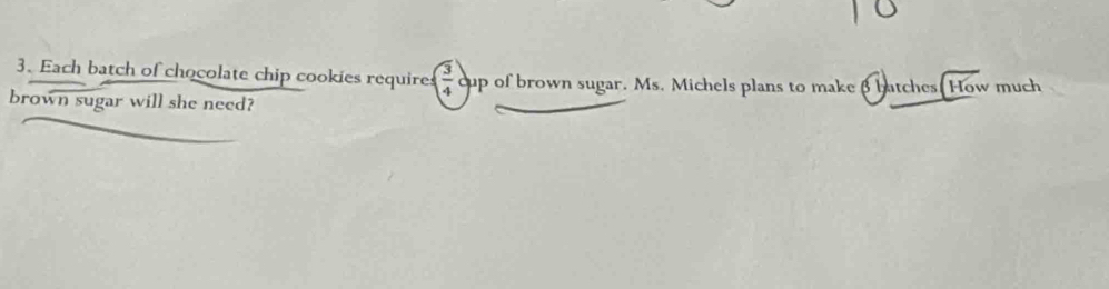 Each batch of chocolate chip cookies requires ( 3/4  cup of brown sugar. Ms. Michels plans to make 3 batches. How much 
brown sugar will she need?