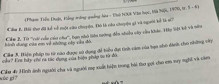 5/1984 
(Phạm Tiến Duật, Vầng trăng quầng lửa - Thứ NX8 Văn học, Hà Nội, 1970, tr. 5 - 6) 
Câu 1. Bài thơ đã kể về một câu chuyện. Đó là câu chuyện gì và người kể là ai? 
Câu 2. Từ “cái cầu của cha”, bạn nhỏ liên tưởng đến nhiều cây cầu khác. Hãy liệt kê và nêu 
hình dung của em về những cây cầu đó. 
Câu 3. Biện pháp tu từ nào được sử dụng để biểu đạt tình cảm của bạn nhỏ dành cho những cáy 
cầu? Em hãy chỉ ra tác dụng của biện pháp tu từ đó. 
Câu 4: Hình ảnh người cha và người mẹ xuất hiện trong bài thơ gợi cho em suy nghĩ và cảm 
xúc gì? 
Só7