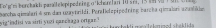 To*g*ri burchakli parallelepipedning o*Ichamlari 10 sm, 15 sm và 7 sil. Ullng. 
barcha qirralari 4 sm dan uzaytirildi. Parallelepipedning barcha qirralari uzunliklań 
yig*indisi va sirti yuzi qanchaga ortgan? urchakli parallelenined shaklida