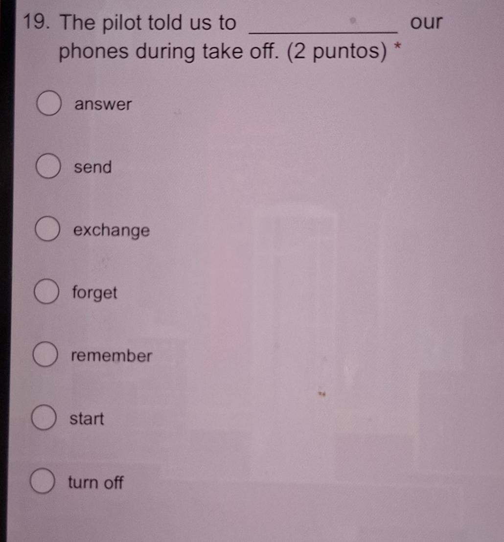 The pilot told us to _our
phones during take off. (2 puntos) *
answer
send
exchange
forget
remember
start
turn off