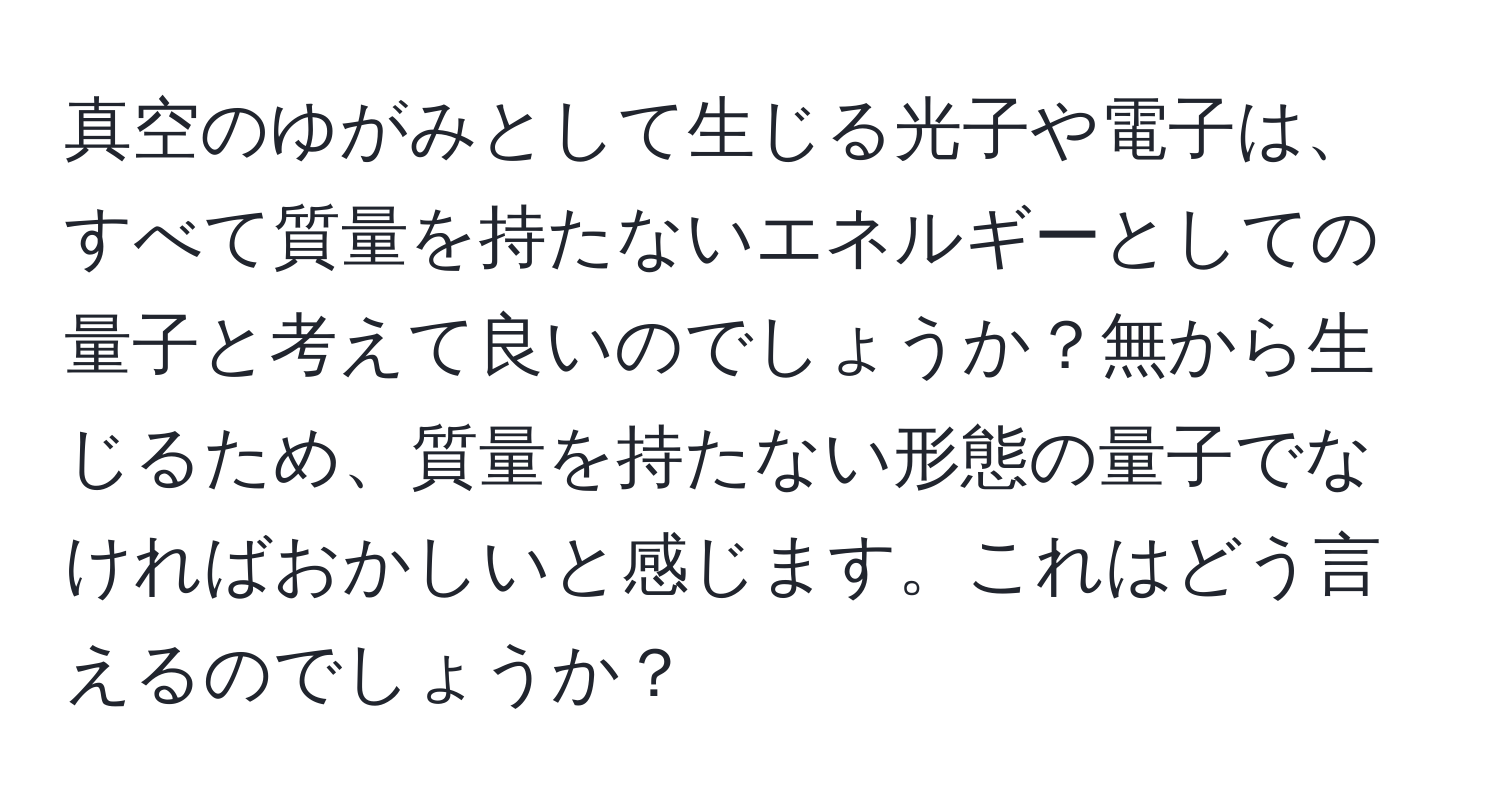 真空のゆがみとして生じる光子や電子は、すべて質量を持たないエネルギーとしての量子と考えて良いのでしょうか？無から生じるため、質量を持たない形態の量子でなければおかしいと感じます。これはどう言えるのでしょうか？