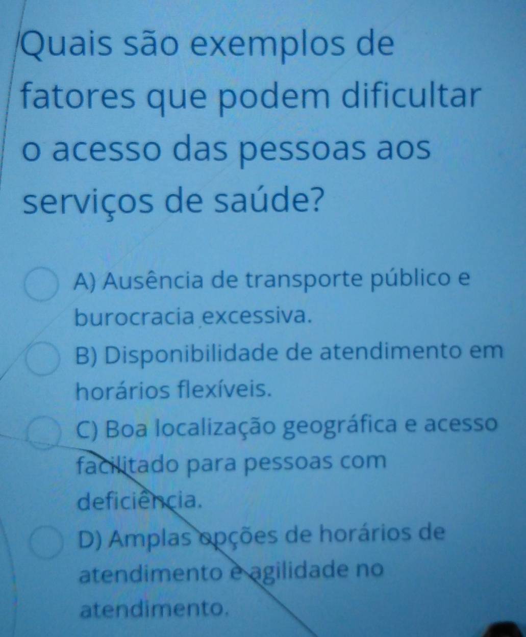 Quais são exemplos de
fatores que podem dificultar
o acesso das pessoas aos
serviços de saúde?
A) Ausência de transporte público e
burocracia excessiva.
B) Disponibilidade de atendimento em
horários flexíveis.
C) Boa localização geográfica e acesso
facilitado para pessoas com
deficiência.
D) Amplas opções de horários de
atendimento e agilidade no
atendimento.