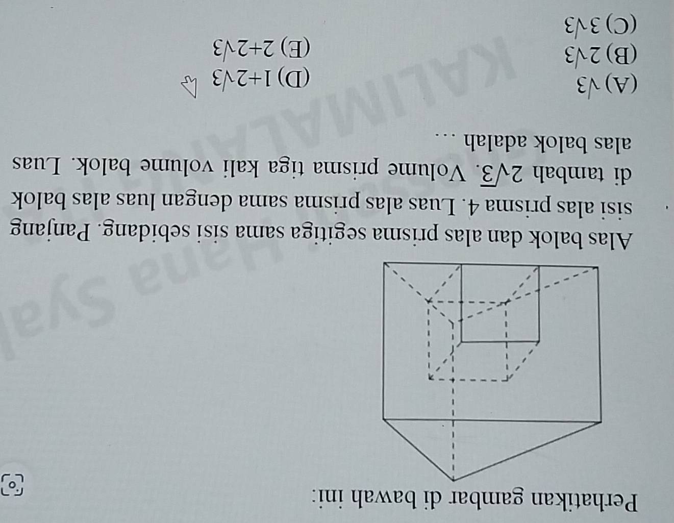 Perhatikan gambar di bawah ini:
L
Alas balok dan alas prisma segitiga sama sisi sebidang. Panjang
sisi alas prisma 4. Luas alas prisma sama dengan luas alas balok
di tambah 2sqrt(3). Volume prisma tiga kali volume balok. Luas
alas balok adalah …
(A) sqrt(3) 1+2sqrt(3)
(D)
(B) 2sqrt(3)
(E) 2+2sqrt(3)
(C) 3sqrt(3)