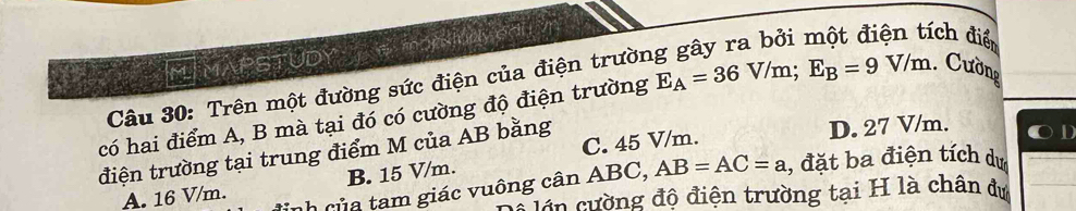 ích điển
IFTMAPSTUDY
Câu 30: Trên một đường sức điện của điện trườn
có hai điểm A, B mà tại đó có cường độ điện trường E_A=36V/m; E_B=9V/m. Cường
C. 45 V/m. D. 27 V/m.
điện trường tại trung điểm M của AB bằng
inh của tam giác vuông cân ABC, AB=AC=a , đặt ba điện tích dự
A. 16 V/m. B. 15 V/m.
C uên cường độ điện trường tại H là chân dự
