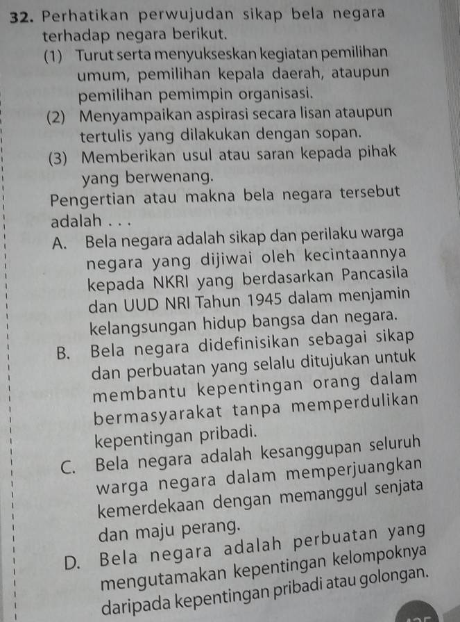 Perhatikan perwujudan sikap bela negara
terhadap negara berikut.
(1) Turut serta menyukseskan kegiatan pemilihan
umum, pemilihan kepala daerah, ataupun
pemilihan pemimpin organisasi.
(2) Menyampaikan aspirasi secara lisan ataupun
tertulis yang dilakukan dengan sopan.
(3) Memberikan usul atau saran kepada pihak
yang berwenang.
Pengertian atau makna bela negara tersebut
adalah . . .
A. Bela negara adalah sikap dan perilaku warga
negara yang dijiwai oleh kecintaannya
kepada NKRI yang berdasarkan Pancasila
dan UUD NRI Tahun 1945 dalam menjamin
kelangsungan hidup bangsa dan negara.
B. Bela negara didefinisikan sebagai sikap
dan perbuatan yang selalu ditujukan untuk
membantu kepentingan orang dalam 
bermasyarakat tanpa memperdulikan
kepentingan pribadi.
C. Bela negara adalah kesanggupan seluruh
warga negara dalam memperjuangkan
kemerdekaan dengan memanggul senjata
dan maju perang.
D. Bela negara adalah perbuatan yang
mengutamakan kepentingan kelompoknya
daripada kepentingan pribadi atau golongan.