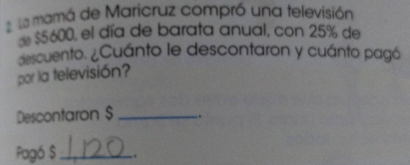 la mamá de Maricruz compró una televisión 
d $5600, el día de barata anual, con 25% de 
descuento. ¿Cuánto le descontaron y cuánto pagó 
por la televisión? 
Descontaron $ _ 
. 
Pagó $ _ 
.