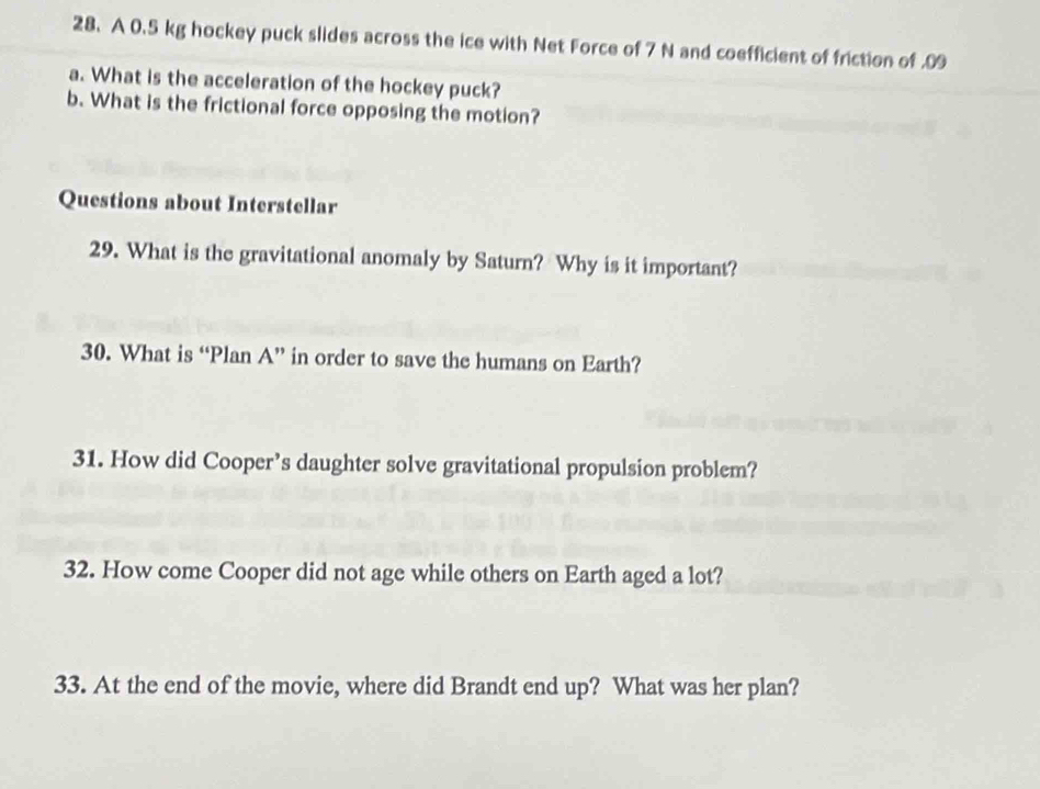 A 0.5 kg hockey puck slides across the ice with Net Force of 7 N and coefficient of friction of .09 
a. What is the acceleration of the hockey puck? 
b. What is the frictional force opposing the motion? 
Questions about Interstellar 
29. What is the gravitational anomaly by Saturn? Why is it important? 
30. What is “Plan A” in order to save the humans on Earth? 
31. How did Cooper’s daughter solve gravitational propulsion problem? 
32. How come Cooper did not age while others on Earth aged a lot? 
33. At the end of the movie, where did Brandt end up? What was her plan?