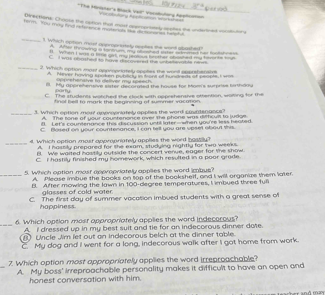 10
*'The Minister''s Bilack Vell!" Vocabuliairy Application
Vocobullainy Appllication Wärksheet
Directions: Choose the option that most appropriately applies the underlined vocabulary
_
term. You may find reference materialls like dictionaries helpful
1. Which option most appropriately applies the word abashed?
A. After throwing a tantrum, my abashed sister admitted her foolishness.
B. When I was a little girl, my jealous brother abashed my favorite tays.
C. I was abashed to have discovered the unbellevable news.
_2. Which option most appropriately applies the word apprehensive
A. Never having spoken publicly in front of hundreds of people, I was
apprehensive to deliver my speech.
B. My apprehensive sister decorated the house for Mom's surprise birthday
party.
C. The students watched the clock with apprehensive attention, waiting for the
final bell to mark the beginning of summer vacation.
_3. Which option most appropriately applies the word countenance?
A. The tone of your countenance over the phone was difficult to judge.
B. Let's countenance this discussion until later—when you're less heated.
C. Based on your countenance, I can tell you are upset about this.
_4. Which option most appropriately applies the word hastily?
A. I hastily prepared for the exam, studying nightly for two weeks.
B. We waited hastily outside the concert venue, eager for the show.
C. I hastily finished my homework, which resulted in a poor grade.
5. Which option most appropriately applies the word imbue?
_A. Please imbue the books on top of the bookshelf, and I will organize them later.
B. After mowing the lawn in 100-degree temperatures, I imbued three full
glasses of cold water.
C. The first day of summer vacation imbued students with a great sense of
happiness.
_6. Which option most appropriately applies the word indecorous?
A. I dressed up in my best suit and tie for an indecorous dinner date.
B) Uncle Jim let out an indecorous belch at the dinner table.
C. My dog and I went for a long, indecorous walk after I got home from work.
_
7. Which option most appropriately applies the word irreproachable?
A. My boss' irreproachable personality makes it difficult to have an open and
honest conversation with him.
d  m a y