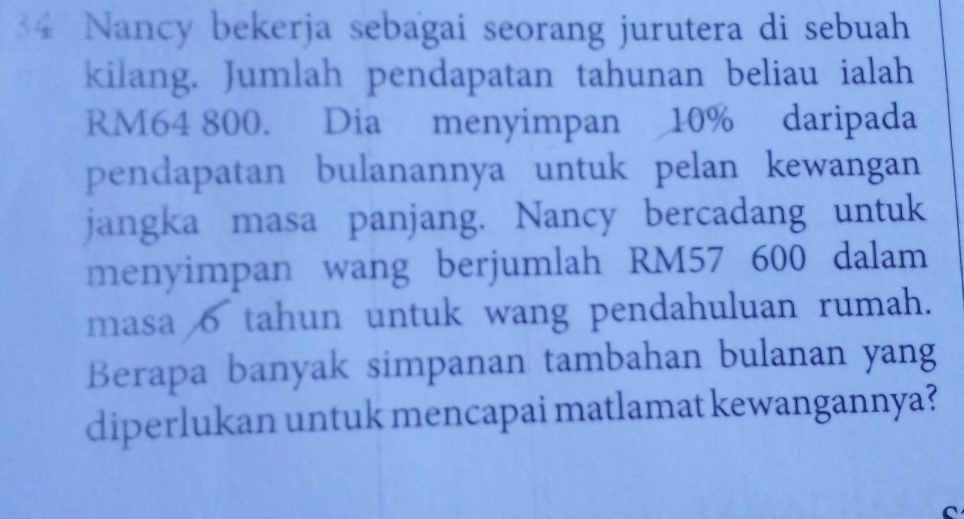 Nancy bekerja sebagai seorang jurutera di sebuah 
kilang. Jumlah pendapatan tahunan beliau ialah
RM64 800. Dia menyimpan 10% daripada 
pendapatan bulanannya untuk pelan kewangan 
jangka masa panjang. Nancy bercadang untuk 
menyimpan wang berjumlah RM57 600 dalam 
masa o tahun untuk wang pendahuluan rumah. 
Berapa banyak simpanan tambahan bulanan yang 
diperlukan untuk mencapai matlamat kewangannya? 
C