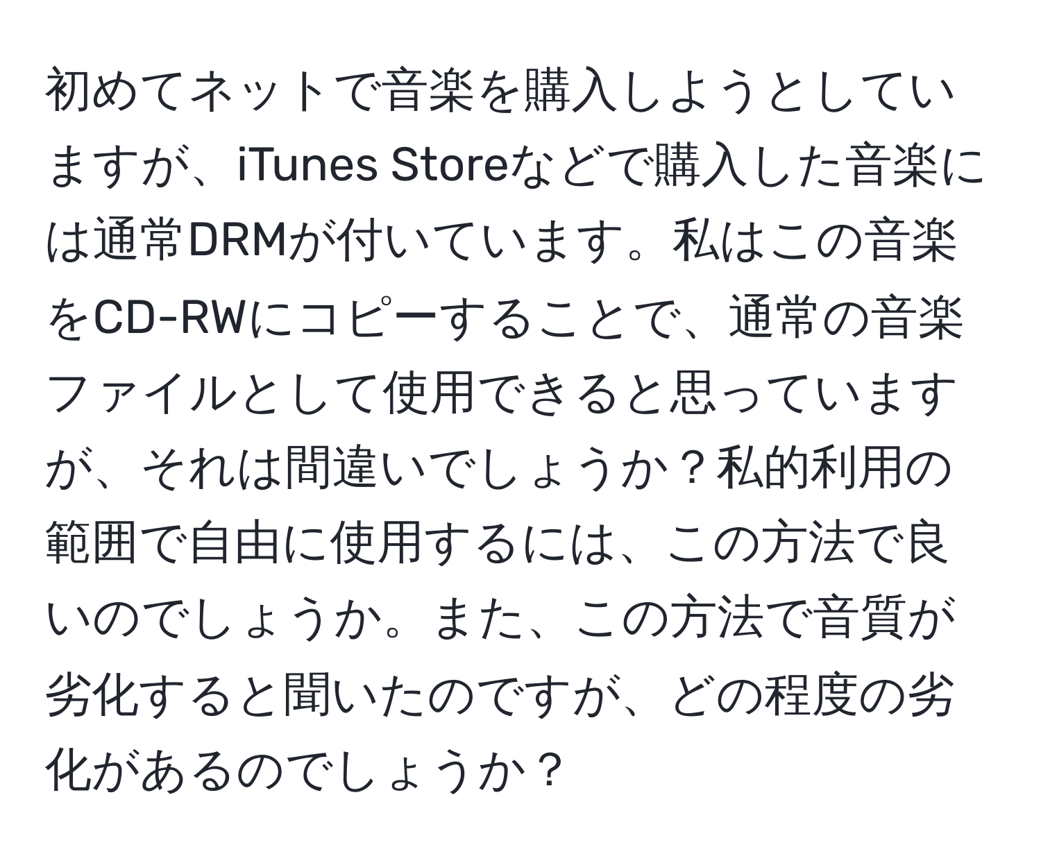 初めてネットで音楽を購入しようとしていますが、iTunes Storeなどで購入した音楽には通常DRMが付いています。私はこの音楽をCD-RWにコピーすることで、通常の音楽ファイルとして使用できると思っていますが、それは間違いでしょうか？私的利用の範囲で自由に使用するには、この方法で良いのでしょうか。また、この方法で音質が劣化すると聞いたのですが、どの程度の劣化があるのでしょうか？