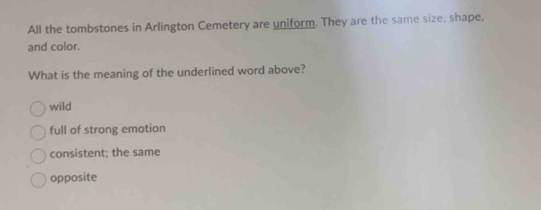 All the tombstones in Arlington Cemetery are uniform. They are the same size, shape,
and color.
What is the meaning of the underlined word above?
wild
full of strong emotion
consistent; the same
opposite