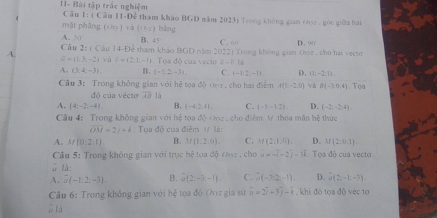 II- Bài tập trắc nghiệm
(
Câu 1: ( Câu 11-Đề tham khảo BGD năm 2023) Trong không gian Oxyz , góc giữa hai
mặt phăng (Oxy ) và (O,z) bǎng
A. 30°
B. 45° C. 60 D. 90°
Câu 2: ( Câu 14-Đề tham khảo BGD năm 2022) Trong không gian Oxyz , cho hai vecto
A.
vector u=(1:3:-2) và vector v=(2:1;-1).  Tọa độ của vecto overline u-overline v18 ]
A. (3:4:-3). B. (-1;2;-3). C. (-1:2:-1). D. (1:-2:1).
Câu 3: Trong không gian với hệ tọa độ Onz , cho hai điểm A(1:-2:0) và B(-3:0:4). Tọa
độ của véctơ overline AB là
A. (4:-2:-4). B. (-4:2:4). C. (-1:-1:2). D. (-2:-2:4).
Câu 4: Trong không gian với hệ tọa độ Onz , cho điểm M. thỏa mãn hệ thức
overline OM=2j+k. Tọa độ của điểm M là:
A. M(0:2:1). B. M(1:2:0). C. M(2:1:0). D. M(2:0:1).
Câu 5: Trong không gian với trục hệ tọa độ Oxz , cho vector a=-vector i+2vector j-3vector k Tọa độ của vectơ
ā là:
B.
A. overline a(-1:2:-3). overline a(2:-3:-1). C. overline a(-3:2:-1). D. overline a(2;-1;-3).
Câu 6: Trong không gian với hệ tọa độ Oxyz giả sư overline u=2overline i+3overline j-overline k , khi đó tọa độ véc tơ
ū là