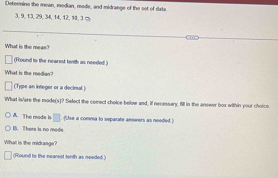 Determine the mean, median, mode, and midrange of the set of data.
3, 9, 13, 29, 34, 14, 12, 10, 3 ¤
What is the mean?
||| (Round to the nearest tenth as needed.)
What is the median?
□ (Type an integer or a decimal.)
What is/are the mode(s)? Select the correct choice below and, if necessary, fill in the answer box within your choice.
A. The mode is □. (Use a comma to separate answers as needed.)
B. There is no mode.
What is the midrange?
□ (Round to the nearest tenth as needed.)