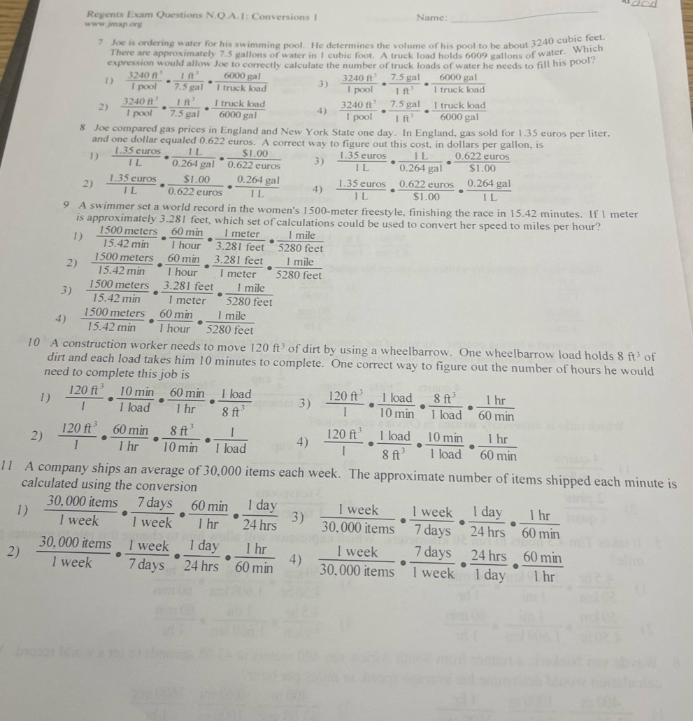 Regents Exam Questions N.Q.A.1: Conversions 1 Name:
www.jmap.org
_
7 Joe is ordering water for his swimming pool. He determines the volume of his pool to be about 3240 cubic feet
There are approximately 7.5 gallons of water in 1 cubic foot. A truck load holds 6009 gallons of water. Which
expression would allow Joe to correctly calculate the number of truck loads of water he needs to fill his pool?
1 )  3240ft^3/1pool ·  1ft^3/7.5gal ·  6000gal/1truckload  3)  3240ft^3/1pool ·  (7.5gal)/1ft^3 ·  6000gal/1truckload 
2)  3240ft^3/1p(x)l ·  1ft^3/7.5gal ·  1truckload/6000gal  4)  3240ft^3/1pool ·  (7.5gal)/1ft^3 ·  1truckload/6000gal 
8 Joe compared gas prices in England and New York State one day. In England, gas sold for 1.35 euros per liter,
and one dollar equaled 0.622 euros. A correct way to figure out this cost, in dollars per gallon, is
1)  (1.35euros)/1L ·  1L/0.264gal ·  ($1.00)/0.622euros  3)  (1.35euros)/1L ·  1L/0.264gal ·  (0.622euros)/$1.00 
2)  (1.35euros)/1L ·  ($1.00)/0.622euros ·  (0.264gal)/1L  4)  (1.35euros)/1L ·  (0.622euros)/$1.00 ·  (0.264gal)/1L 
9 A swimmer set a world record in the women's 1500-meter freestyle, finishing the race in 15.42 minutes. If 1 meter
is approximately 3.281 feet, which set of calculations could be used to convert her speed to miles per hour?
1)  1500meters/15.42min ·  60min/1hour ·  1meter/3.281feet ·  1mile/5280feet 
2)  1500meters/15.42min ·  60min/1hour ·  (3.281feet)/1meter ·  1mile/5280feet 
3)  1500meters/15.42min ·  (3.281feet)/1meter ·  1mile/5280feet 
4)  1500meters/15.42min ·  60min/1hour ·  1mile/5280feet 
10 A construction worker needs to move 120ft^3 of dirt by using a wheelbarrow. One wheelbarrow load holds 8ft^3 of
dirt and each load takes him 10 minutes to complete. One correct way to figure out the number of hours he would
need to complete this job is
1)  120ft^3/1 ·  10min/1load ·  60min/1hr ·  1load/8ft^3  3)  120ft^3/1 ·  1load/10min ·  8ft^3/1load ·  1hr/60min 
2)  120ft^3/1 ·  60min/1hr ·  8ft^3/10min ·  1/1load  4)  120ft^3/1 ·  1load/8ft^3 ·  10min/1load ·  1hr/60min 
11 A company ships an average of 30,000 items each week. The approximate number of items shipped each minute is
calculated using the conversion
1)  (30,000items)/1week ·  7days/1week ·  60min/1hr ·  1day/24hrs  3)  1week/30.000items ·  1week/7days ·  1day/24hrs ·  1hr/60min 
2)  (30.000items)/1week ·  1week/7days ·  1day/24hrs ·  1hr/60min  4)  1week/30.000items ·  7days/1week ·  24hrs/1day ·  60min/1hr 