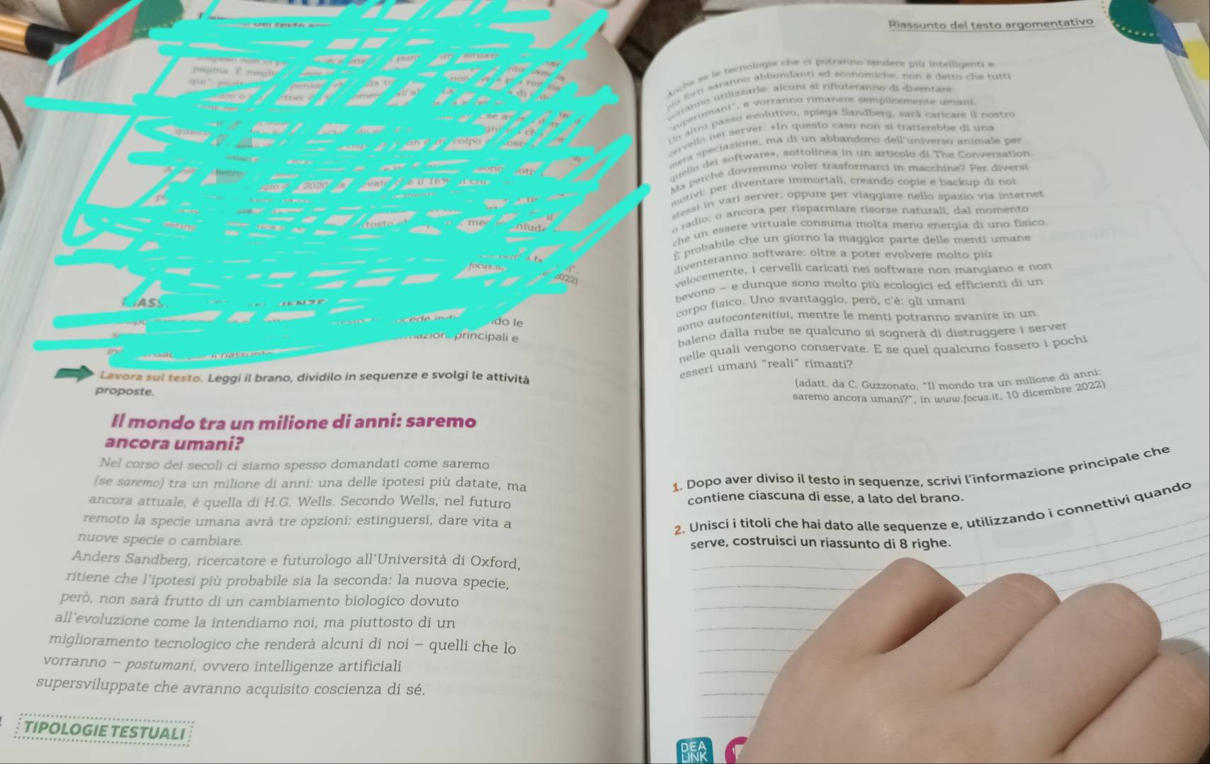 Riassunto del testo argomentativo
nche se le tecnologie che el potranno rendere più intelligenti e
au  frti saranno abbondanti ed economiche, non é detto che tutti
éranno utilistarle: alcuni at rifuteranne di diventare
sperumani', e vorranno rimanere semplicemente umani
Un altro passo evolutivo, spiega Sandberg, sará caricare il nostro
cervello nel server. «In questo caso non sí trattembbe di una
mera aeciazione, ma di un abbandono deil universo animale per
quello del software», sottolinea in un artícolo di The Conversation
Ma perché dovremmo voler trasformarci in macchine? Per diversi
motivi: per diventare immortali, creando copie e backup di noi
stessi in varl server; oppure per viaggiare nello spazio via internet
e radio: o ancora per risparmiare risorse naturali, dal momento
che un essere virtuale consuma molta meno energia di uno físico.
probabile che un giorno la maggior parte delle menti umane
diventeranno software: oltre a poter evolvere molto pù
velocemente, I cervelli caricati nei software non mangiano e non
bevono - e dunque sono molto piú ecologici ed efficienti di un
corpo fisico. Uno svantaggio, però, c'è: gli umani
do le
sono autocontenitivi, mentre le menti potranno svanire in un
on principali e baleno dalla nube se qualcuno si sognerà di distruggere i server
nelle quali vengono conservate. E se quel qualcuno fossero i pochi
Lavora sul testo. Leggi il brano, dividilo in sequenze e svolgi le attività
esseri umani "reali" rimasti?
(adatt. da C. Guzzonato, "Il mondo tra un milione di anni
proposte.
saremo ancora umani?", in www.focus.it, 10 dicembre 2022)
Il mondo tra un milione di anni: saremo
ancora umani?
Nel corso dei secoli ci siamo spesso domandati come saremo
(se saremo) tra un milione di anni: una delle ipotesi più datate, ma
1. Dopo aver diviso il testo in sequenze, scrivi l’informazione principale che
ancora attuale, è quella di H.G. Wells. Secondo Wells, nel futuro contiene ciascuna di esse, a lato del brano.
remoto la specie umana avrà tre opzioni: estinguersi, dare vita a
2. Unisci i titoli che hai dato alle sequenze e, utilizzando i connettivi quando
nuove specie o cambiare. serve, costruisci un riassunto di 8 righe.
Anders Sandberg, ricercatore e futurologo all'Università di Oxford,
_
ritiene che l'ipotesi più probabile sia la seconda: la nuova specie,
_
però, non sarà frutto di un cambiamento biologico dovuto
_
all’evoluzione come la intendiamo noi, ma piuttosto di un
_
miglioramento tecnologico che renderà alcuni di noi - quelli che lo
_
vorranno - postumani, ovvero intelligenze artificiali
_
supersviluppate che avranno acquisito coscienza di sé.
_
_
TIPOLOGIE TESTUALI