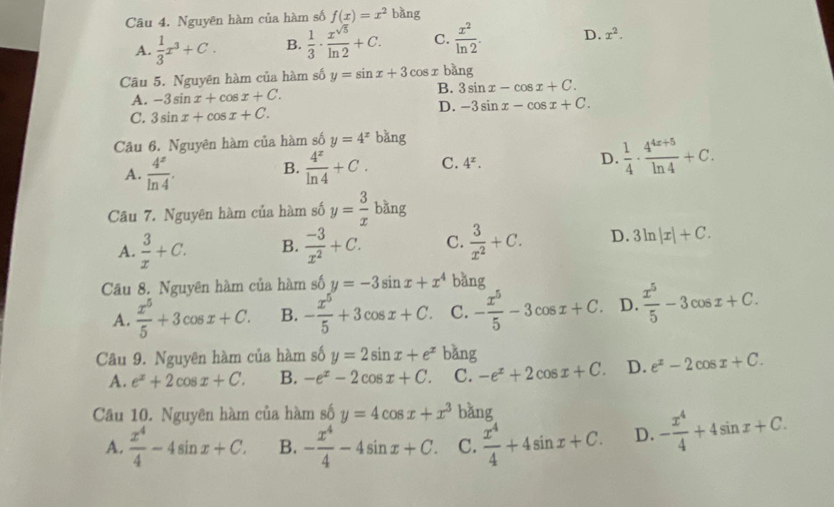 Nguyên hàm của hàm số f(x)=x^2 bàng
D.
A.  1/3 x^3+C. B.  1/3 ·  x^(sqrt(5))/ln 2 +C. C.  x^2/ln 2 . x^2.
Câu 5. Nguyên hàm của hàm số swidehat O y=sin x+3cos x bằng
A. -3sin x+cos x+C.
B. 3sin x-cos x+C.
C. 3sin x+cos x+C.
D. -3sin x-cos x+C.
Câu 6. Nguyên hàm của hàm số y=4^x bǎng
A.  4^x/ln 4 .  4^x/ln 4 +C. C. 4^x. D.  1/4 ·  (4^(4x+5))/ln 4 +C.
B.
Câu 7. Nguyên hàm của hàm số y= 3/x bang
A.  3/x +C.  (-3)/x^2 +C. C.  3/x^2 +C. 3ln |x|+C.
B.
D.
Câu 8. Nguyên hàm của hàm số y=-3sin x+x^4 bǎng
A.  x^5/5 +3cos x+C. B. - x^5/5 +3cos x+C. C. - x^5/5 -3cos x+C. D.  x^5/5 -3cos x+C.
Câầu 9. Nguyên hàm của hàm số y=2sin x+e^x bǎng
A. e^x+2cos x+C. B. -e^x-2cos x+C. C. -e^x+2cos x+C. D. e^x-2cos x+C.
Câu 10. Nguyên hàm của hàm số y=4cos x+x^3 bǎng
A.  x^4/4 -4sin x+C. B. - x^4/4 -4sin x+C. C.  x^4/4 +4sin x+C. D. - x^4/4 +4sin x+C.