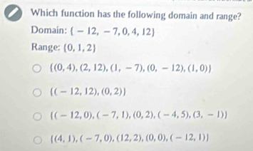 Which function has the following domain and range?
Domain:  -12,-7,0,4,12
Range:  0,1,2
 (0,4),(2,12),(1,-7),(0,-12),(1,0)
 (-12,12),(0,2)
 (-12,0),(-7,1),(0,2),(-4,5),(3,-1)
 (4,1),(-7,0),(12,2),(0,0),(-12,1)