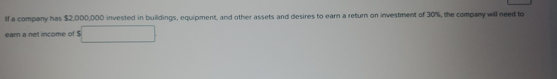 If a company has $2,000,000 invested in buildings, equipment, and other assets and desires to earn a return on investment of 30%, the company will need to 
earn a net income of $