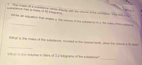 A#1-4 p. 2 
substance has a mass of 80 kilograms 7. The mass of a substance varies directly with the volume of the substance. Sixdy liters of the 
_Write an equation that relates x, the volume of the substance to y, the mass of the substance 
_ 
What is the mass of the substance, rounded to the nearest tenth, when the volume is 20 liters? 
_ 
What is the volume in liters of 3.2 kilograms of the substance?